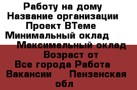 Работу на дому › Название организации ­ Проект ВТеме  › Минимальный оклад ­ 600 › Максимальный оклад ­ 3 000 › Возраст от ­ 18 - Все города Работа » Вакансии   . Пензенская обл.